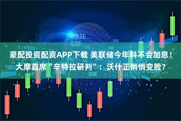 豪配投资配资APP下载 美联储今年料不会加息！大摩首席“辛特拉研判”：沃什正悄悄变脸？